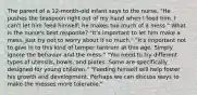 The parent of a 12-month-old infant says to the nurse, "He pushes the teaspoon right out of my hand when I feed him. I can't let him feed himself; he makes too much of a mess." What is the nurse's best response? "It's important to let him make a mess. Just try not to worry about it so much." "It's important not to give in to this kind of temper tantrum at this age. Simply ignore the behavior and the mess." "You need to try different types of utensils, bowls, and plates. Some are specifically designed for young children." "Feeding himself will help foster his growth and development. Perhaps we can discuss ways to make the messes more tolerable."