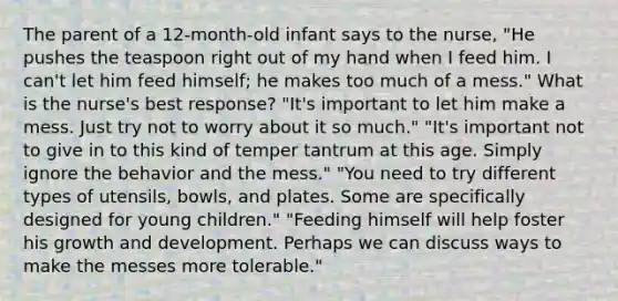 The parent of a 12-month-old infant says to the nurse, "He pushes the teaspoon right out of my hand when I feed him. I can't let him feed himself; he makes too much of a mess." What is the nurse's best response? "It's important to let him make a mess. Just try not to worry about it so much." "It's important not to give in to this kind of temper tantrum at this age. Simply ignore the behavior and the mess." "You need to try different types of utensils, bowls, and plates. Some are specifically designed for young children." "Feeding himself will help foster his growth and development. Perhaps we can discuss ways to make the messes more tolerable."