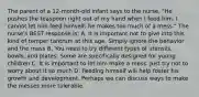 The parent of a 12-month-old infant says to the nurse, "He pushes the teaspoon right out of my hand when I feed him. I cannot let him feed himself; he makes too much of a mess." The nurse's BEST response is: A. It is important not to give into this kind of temper tantrum at this age. Simply ignore the behavior and the mess B. You need to try different types of utensils, bowls, and plates. Some are specifically designed for young children C. It is important to let him make a mess. Just try not to worry about it so much D. Feeding himself will help foster his growth and development. Perhaps we can discuss ways to make the messes more tolerable.