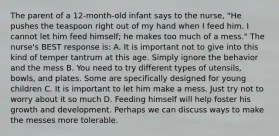 The parent of a 12-month-old infant says to the nurse, "He pushes the teaspoon right out of my hand when I feed him. I cannot let him feed himself; he makes too much of a mess." The nurse's BEST response is: A. It is important not to give into this kind of temper tantrum at this age. Simply ignore the behavior and the mess B. You need to try different types of utensils, bowls, and plates. Some are specifically designed for young children C. It is important to let him make a mess. Just try not to worry about it so much D. Feeding himself will help foster his growth and development. Perhaps we can discuss ways to make the messes more tolerable.