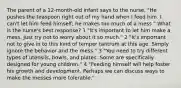 The parent of a 12-month-old infant says to the nurse, "He pushes the teaspoon right out of my hand when I feed him. I can't let him feed himself; he makes too much of a mess." What is the nurse's best response? 1 "It's important to let him make a mess. Just try not to worry about it so much." 2 "It's important not to give in to this kind of temper tantrum at this age. Simply ignore the behavior and the mess." 3 "You need to try different types of utensils, bowls, and plates. Some are specifically designed for young children." 4 "Feeding himself will help foster his growth and development. Perhaps we can discuss ways to make the messes more tolerable."