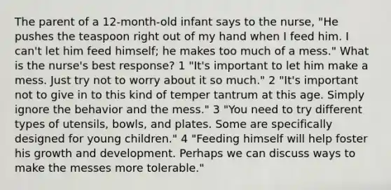 The parent of a 12-month-old infant says to the nurse, "He pushes the teaspoon right out of my hand when I feed him. I can't let him feed himself; he makes too much of a mess." What is the nurse's best response? 1 "It's important to let him make a mess. Just try not to worry about it so much." 2 "It's important not to give in to this kind of temper tantrum at this age. Simply ignore the behavior and the mess." 3 "You need to try different types of utensils, bowls, and plates. Some are specifically designed for young children." 4 "Feeding himself will help foster his growth and development. Perhaps we can discuss ways to make the messes more tolerable."