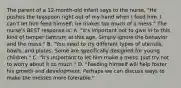 The parent of a 12-month-old infant says to the nurse, "He pushes the teaspoon right out of my hand when I feed him. I can't let him feed himself; he makes too much of a mess." The nurse's BEST response is: A. "It's important not to give in to this kind of temper tantrum at this age. Simply ignore the behavior and the mess." B. "You need to try different types of utensils, bowls, and plates. Some are specifically designed for young children." C. "It's important to let him make a mess. Just try not to worry about it so much." D. "Feeding himself will help foster his growth and development. Perhaps we can discuss ways to make the messes more tolerable."