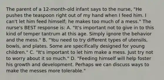 The parent of a 12-month-old infant says to the nurse, "He pushes the teaspoon right out of my hand when I feed him. I can't let him feed himself; he makes too much of a mess." The nurse's BEST response is: A. "It's important not to give in to this kind of temper tantrum at this age. Simply ignore the behavior and the mess." B. "You need to try different types of utensils, bowls, and plates. Some are specifically designed for young children." C. "It's important to let him make a mess. Just try not to worry about it so much." D. "Feeding himself will help foster his growth and development. Perhaps we can discuss ways to make the messes more tolerable."