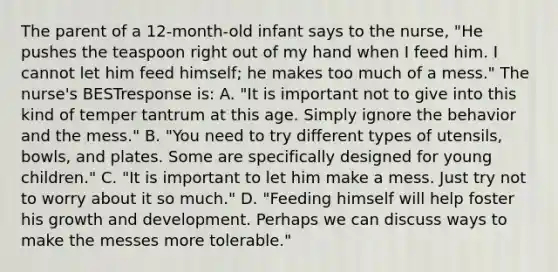 The parent of a 12-month-old infant says to the nurse, "He pushes the teaspoon right out of my hand when I feed him. I cannot let him feed himself; he makes too much of a mess." The nurse's BESTresponse is: A. "It is important not to give into this kind of temper tantrum at this age. Simply ignore the behavior and the mess." B. "You need to try different types of utensils, bowls, and plates. Some are specifically designed for young children." C. "It is important to let him make a mess. Just try not to worry about it so much." D. "Feeding himself will help foster his growth and development. Perhaps we can discuss ways to make the messes more tolerable."