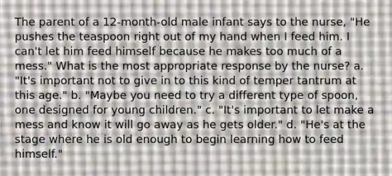 The parent of a 12-month-old male infant says to the nurse, "He pushes the teaspoon right out of my hand when I feed him. I can't let him feed himself because he makes too much of a mess." What is the most appropriate response by the nurse? a. "It's important not to give in to this kind of temper tantrum at this age." b. "Maybe you need to try a different type of spoon, one designed for young children." c. "It's important to let make a mess and know it will go away as he gets older." d. "He's at the stage where he is old enough to begin learning how to feed himself."