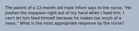 The parent of a 12-month-old male infant says to the nurse, "He pushes the teaspoon right out of my hand when I feed him. I can't let him feed himself because he makes too much of a mess." What is the most appropriate response by the nurse?