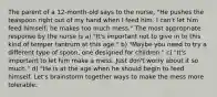 The parent of a 12-month-old says to the nurse, "He pushes the teaspoon right out of my hand when I feed him. I can't let him feed himself; he makes too much mess." The most appropriate response by the nurse is a) "It's important not to give in to this kind of temper tantrum at this age." b) "Maybe you need to try a different type of spoon, one designed for children." c) "It's important to let him make a mess. Just don't worry about it so much." d) "He is at the age when he should begin to feed himself. Let's brainstorm together ways to make the mess more tolerable.