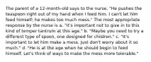 The parent of a 12-month-old says to the nurse, "He pushes the teaspoon right out of my hand when I feed him. I can't let him feed himself; he makes too much mess." The most appropriate response by the nurse is a. "It's important not to give in to this kind of temper tantrum at this age." b. "Maybe you need to try a different type of spoon, one designed for children." c. "It's important to let him make a mess. Just don't worry about it so much." d. "He is at the age when he should begin to feed himself. Let's think of ways to make the mess more tolerable."