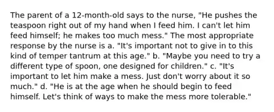 The parent of a 12-month-old says to the nurse, "He pushes the teaspoon right out of my hand when I feed him. I can't let him feed himself; he makes too much mess." The most appropriate response by the nurse is a. "It's important not to give in to this kind of temper tantrum at this age." b. "Maybe you need to try a different type of spoon, one designed for children." c. "It's important to let him make a mess. Just don't worry about it so much." d. "He is at the age when he should begin to feed himself. Let's think of ways to make the mess more tolerable."