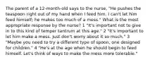 The parent of a 12-month-old says to the nurse, "He pushes the teaspoon right out of my hand when I feed him. I can't let him feed himself; he makes too much of a mess." What is the most appropriate response by the nurse? 1 "It's important not to give in to this kind of temper tantrum at this age." 2 "It's important to let him make a mess. Just don't worry about it so much." 3 "Maybe you need to try a different type of spoon, one designed for children." 4 "He's at the age when he should begin to feed himself. Let's think of ways to make the mess more tolerable."