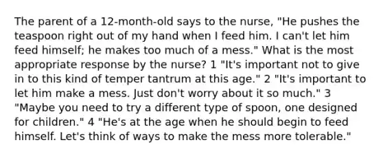 The parent of a 12-month-old says to the nurse, "He pushes the teaspoon right out of my hand when I feed him. I can't let him feed himself; he makes too much of a mess." What is the most appropriate response by the nurse? 1 "It's important not to give in to this kind of temper tantrum at this age." 2 "It's important to let him make a mess. Just don't worry about it so much." 3 "Maybe you need to try a different type of spoon, one designed for children." 4 "He's at the age when he should begin to feed himself. Let's think of ways to make the mess more tolerable."