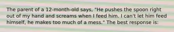 The parent of a 12-month-old says, "He pushes the spoon right out of my hand and screams when I feed him. I can't let him feed himself, he makes too much of a mess." The best response is: