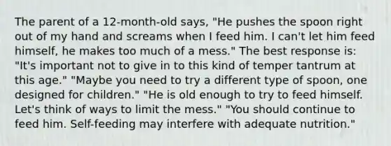 The parent of a 12-month-old says, "He pushes the spoon right out of my hand and screams when I feed him. I can't let him feed himself, he makes too much of a mess." The best response is: "It's important not to give in to this kind of temper tantrum at this age." "Maybe you need to try a different type of spoon, one designed for children." "He is old enough to try to feed himself. Let's think of ways to limit the mess." "You should continue to feed him. Self-feeding may interfere with adequate nutrition."