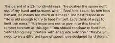 The parent of a 12-month-old says, "He pushes the spoon right out of my hand and screams when I feed him. I can't let him feed himself, he makes too much of a mess." The best response is: "He is old enough to try to feed himself. Let's think of ways to limit the mess." "It's important not to give in to this kind of temper tantrum at this age." "You should continue to feed him. Self-feeding may interfere with adequate nutrition." "Maybe you need to try a different type of spoon, one designed for children."