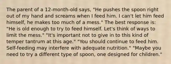 The parent of a 12-month-old says, "He pushes the spoon right out of my hand and screams when I feed him. I can't let him feed himself, he makes too much of a mess." The best response is: "He is old enough to try to feed himself. Let's think of ways to limit the mess." "It's important not to give in to this kind of temper tantrum at this age." "You should continue to feed him. Self-feeding may interfere with adequate nutrition." "Maybe you need to try a different type of spoon, one designed for children."