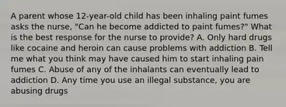 A parent whose 12-year-old child has been inhaling paint fumes asks the nurse, "Can he become addicted to paint fumes?" What is the best response for the nurse to provide? A. Only hard drugs like cocaine and heroin can cause problems with addiction B. Tell me what you think may have caused him to start inhaling pain fumes C. Abuse of any of the inhalants can eventually lead to addiction D. Any time you use an illegal substance, you are abusing drugs