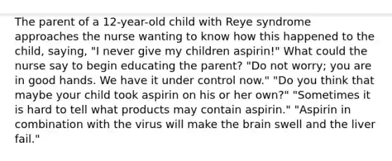 The parent of a 12-year-old child with Reye syndrome approaches the nurse wanting to know how this happened to the child, saying, "I never give my children aspirin!" What could the nurse say to begin educating the parent? "Do not worry; you are in good hands. We have it under control now." "Do you think that maybe your child took aspirin on his or her own?" "Sometimes it is hard to tell what products may contain aspirin." "Aspirin in combination with the virus will make the brain swell and the liver fail."