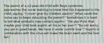 The parent of a 12-year-old child with Reye syndrome approaches the nurse wanting to know how this happened to the child, saying, "I never give my children aspirin!" What could the nurse say to begin educating the parent? "Sometimes it is hard to tell what products may contain aspirin." "Do you think that maybe your child took aspirin on his or her own?" "Do not worry; you are in good hands. We have it under control now." "Aspirin in combination with the virus will make the brain swell and the liver fail."