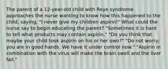 The parent of a 12-year-old child with Reye syndrome approaches the nurse wanting to know how this happened to the child, saying, "I never give my children aspirin!" What could the nurse say to begin educating the parent? "Sometimes it is hard to tell what products may contain aspirin." "Do you think that maybe your child took aspirin on his or her own?" "Do not worry; you are in good hands. We have it under control now." "Aspirin in combination with the virus will make the brain swell and the liver fail."