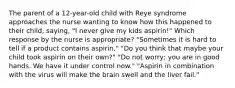 The parent of a 12-year-old child with Reye syndrome approaches the nurse wanting to know how this happened to their child, saying, "I never give my kids aspirin!" Which response by the nurse is appropriate? "Sometimes it is hard to tell if a product contains aspirin." "Do you think that maybe your child took aspirin on their own?" "Do not worry; you are in good hands. We have it under control now." "Aspirin in combination with the virus will make the brain swell and the liver fail."