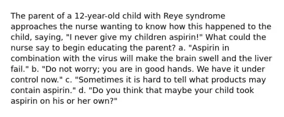 The parent of a 12-year-old child with Reye syndrome approaches the nurse wanting to know how this happened to the child, saying, "I never give my children aspirin!" What could the nurse say to begin educating the parent? a. "Aspirin in combination with the virus will make the brain swell and the liver fail." b. "Do not worry; you are in good hands. We have it under control now." c. "Sometimes it is hard to tell what products may contain aspirin." d. "Do you think that maybe your child took aspirin on his or her own?"