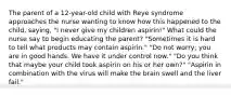 The parent of a 12-year-old child with Reye syndrome approaches the nurse wanting to know how this happened to the child, saying, "I never give my children aspirin!" What could the nurse say to begin educating the parent? "Sometimes it is hard to tell what products may contain aspirin." "Do not worry; you are in good hands. We have it under control now." "Do you think that maybe your child took aspirin on his or her own?" "Aspirin in combination with the virus will make the brain swell and the liver fail."