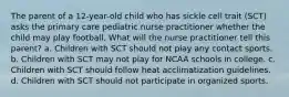 The parent of a 12-year-old child who has sickle cell trait (SCT) asks the primary care pediatric nurse practitioner whether the child may play football. What will the nurse practitioner tell this parent? a. Children with SCT should not play any contact sports. b. Children with SCT may not play for NCAA schools in college. c. Children with SCT should follow heat acclimatization guidelines. d. Children with SCT should not participate in organized sports.