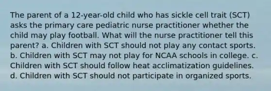 The parent of a 12-year-old child who has sickle cell trait (SCT) asks the primary care pediatric nurse practitioner whether the child may play football. What will the nurse practitioner tell this parent? a. Children with SCT should not play any contact sports. b. Children with SCT may not play for NCAA schools in college. c. Children with SCT should follow heat acclimatization guidelines. d. Children with SCT should not participate in organized sports.