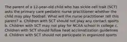 The parent of a 12-year-old child who has sickle cell trait (SCT) asks the primary care pediatric nurse practitioner whether the child may play football. What will the nurse practitioner tell this parent? a. Children with SCT should not play any contact sports b. Children with SCT may not play for NCAA school in college c. Children with SCT should follow heat acclimatization guidelines d. Children with SCT should not participate in organized sports