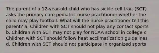 The parent of a 12-year-old child who has sickle cell trait (SCT) asks the primary care pediatric nurse practitioner whether the child may play football. What will the nurse practitioner tell this parent? a. Children with SCT should not play any contact sports b. Children with SCT may not play for NCAA school in college c. Children with SCT should follow heat acclimatization guidelines d. Children with SCT should not participate in organized sports