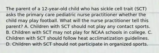 The parent of a 12-year-old child who has sickle cell trait (SCT) asks the primary care pediatric nurse practitioner whether the child may play football. What will the nurse practitioner tell this parent? A. Children with SCT should not play any contact sports. B. Children with SCT may not play for NCAA schools in college. C. Children with SCT should follow heat acclimatization guidelines. D. Children with SCT should not participate in organized sports.