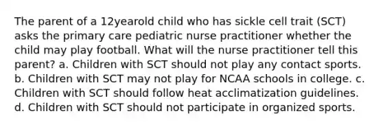 The parent of a 12yearold child who has sickle cell trait (SCT) asks the primary care pediatric nurse practitioner whether the child may play football. What will the nurse practitioner tell this parent? a. Children with SCT should not play any contact sports. b. Children with SCT may not play for NCAA schools in college. c. Children with SCT should follow heat acclimatization guidelines. d. Children with SCT should not participate in organized sports.