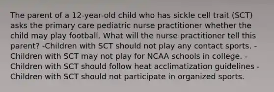 The parent of a 12-year-old child who has sickle cell trait (SCT) asks the primary care pediatric nurse practitioner whether the child may play football. What will the nurse practitioner tell this parent? -Children with SCT should not play any contact sports. -Children with SCT may not play for NCAA schools in college. -Children with SCT should follow heat acclimatization guidelines -Children with SCT should not participate in organized sports.