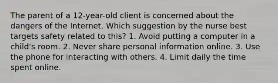 The parent of a 12-year-old client is concerned about the dangers of the Internet. Which suggestion by the nurse best targets safety related to this? 1. Avoid putting a computer in a child's room. 2. Never share personal information online. 3. Use the phone for interacting with others. 4. Limit daily the time spent online.