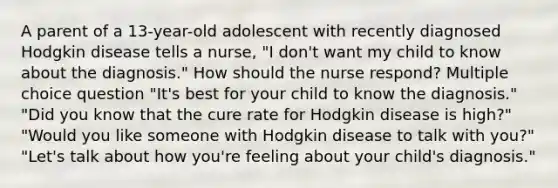 A parent of a 13-year-old adolescent with recently diagnosed Hodgkin disease tells a nurse, "I don't want my child to know about the diagnosis." How should the nurse respond? Multiple choice question "It's best for your child to know the diagnosis." "Did you know that the cure rate for Hodgkin disease is high?" "Would you like someone with Hodgkin disease to talk with you?" "Let's talk about how you're feeling about your child's diagnosis."