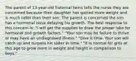 The parent of 13-year-old fraternal twins tells the nurse they are concerned because their daughter has gained more weight and is much taller than their son. The parent is concerned the son has a hormonal issue delaying his growth. The best response to this concern is: "I will get the supplies to draw the proper labs for hormonal and growth factors." "Your son may be failure to thrive or may have an undiagnosed illness." "Give it time. Your son will catch up and surpass his sister in time." "It is normal for girls at this age to grow more in weight and height in comparison to boys."