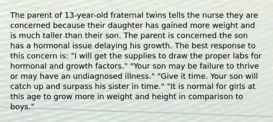 The parent of 13-year-old fraternal twins tells the nurse they are concerned because their daughter has gained more weight and is much taller than their son. The parent is concerned the son has a hormonal issue delaying his growth. The best response to this concern is: "I will get the supplies to draw the proper labs for hormonal and growth factors." "Your son may be failure to thrive or may have an undiagnosed illness." "Give it time. Your son will catch up and surpass his sister in time." "It is normal for girls at this age to grow more in weight and height in comparison to boys."