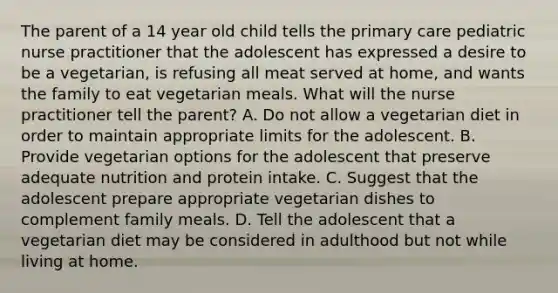 The parent of a 14 year old child tells the primary care pediatric nurse practitioner that the adolescent has expressed a desire to be a vegetarian, is refusing all meat served at home, and wants the family to eat vegetarian meals. What will the nurse practitioner tell the parent? A. Do not allow a vegetarian diet in order to maintain appropriate limits for the adolescent. B. Provide vegetarian options for the adolescent that preserve adequate nutrition and protein intake. C. Suggest that the adolescent prepare appropriate vegetarian dishes to complement family meals. D. Tell the adolescent that a vegetarian diet may be considered in adulthood but not while living at home.