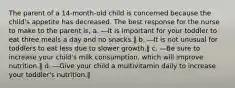 The parent of a 14-month-old child is concerned because the child's appetite has decreased. The best response for the nurse to make to the parent is, a. ―It is important for your toddler to eat three meals a day and no snacks.‖ b. ―It is not unusual for toddlers to eat less due to slower growth.‖ c. ―Be sure to increase your child's milk consumption, which will improve nutrition.‖ d. ―Give your child a multivitamin daily to increase your toddler's nutrition.‖