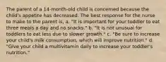 The parent of a 14-month-old child is concerned because the child's appetite has decreased. The best response for the nurse to make to the parent is, a. "It is important for your toddler to eat three meals a day and no snacks." b. "It is not unusual for toddlers to eat less due to slower growth." c. "Be sure to increase your child's milk consumption, which will improve nutrition." d. "Give your child a multivitamin daily to increase your toddler's nutrition."