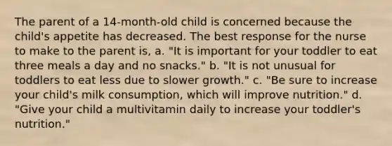 The parent of a 14-month-old child is concerned because the child's appetite has decreased. The best response for the nurse to make to the parent is, a. "It is important for your toddler to eat three meals a day and no snacks." b. "It is not unusual for toddlers to eat less due to slower growth." c. "Be sure to increase your child's milk consumption, which will improve nutrition." d. "Give your child a multivitamin daily to increase your toddler's nutrition."