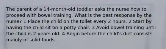 The parent of a 14-month-old toddler asks the nurse how to proceed with bowel training. What is the best response by the nurse? 1 Place the child on the toilet every 2 hours. 2 Start by having the child sit on a potty chair. 3 Avoid bowel training until the child is 2 years old. 4 Begin before the child's diet consists mainly of solid foods.