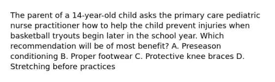 The parent of a 14-year-old child asks the primary care pediatric nurse practitioner how to help the child prevent injuries when basketball tryouts begin later in the school year. Which recommendation will be of most benefit? A. Preseason conditioning B. Proper footwear C. Protective knee braces D. Stretching before practices