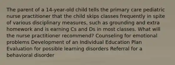 The parent of a 14-year-old child tells the primary care pediatric nurse practitioner that the child skips classes frequently in spite of various disciplinary measures, such as grounding and extra homework and is earning Cs and Ds in most classes. What will the nurse practitioner recommend? Counseling for emotional problems Development of an Individual Education Plan Evaluation for possible learning disorders Referral for a behavioral disorder