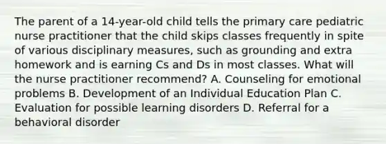 The parent of a 14-year-old child tells the primary care pediatric nurse practitioner that the child skips classes frequently in spite of various disciplinary measures, such as grounding and extra homework and is earning Cs and Ds in most classes. What will the nurse practitioner recommend? A. Counseling for emotional problems B. Development of an Individual Education Plan C. Evaluation for possible learning disorders D. Referral for a behavioral disorder