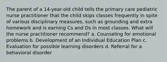 The parent of a 14-year-old child tells the primary care pediatric nurse practitioner that the child skips classes frequently in spite of various disciplinary measures, such as grounding and extra homework and is earning Cs and Ds in most classes. What will the nurse practitioner recommend? a. Counseling for emotional problems b. Development of an Individual Education Plan c. Evaluation for possible learning disorders d. Referral for a behavioral disorder