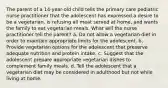 The parent of a 14-year-old child tells the primary care pediatric nurse practitioner that the adolescent has expressed a desire to be a vegetarian, is refusing all meat served at home, and wants the family to eat vegetarian meals. What will the nurse practitioner tell the parent? a. Do not allow a vegetarian diet in order to maintain appropriate limits for the adolescent. b. Provide vegetarian options for the adolescent that preserve adequate nutrition and protein intake. c. Suggest that the adolescent prepare appropriate vegetarian dishes to complement family meals. d. Tell the adolescent that a vegetarian diet may be considered in adulthood but not while living at home.