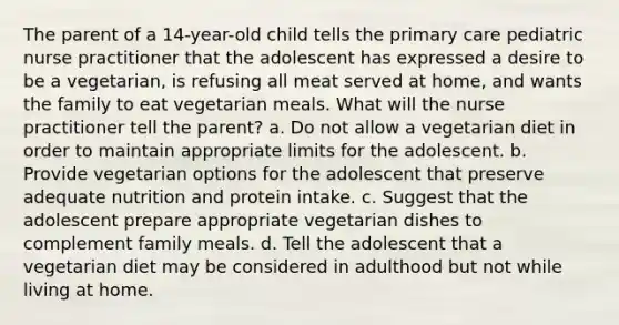 The parent of a 14-year-old child tells the primary care pediatric nurse practitioner that the adolescent has expressed a desire to be a vegetarian, is refusing all meat served at home, and wants the family to eat vegetarian meals. What will the nurse practitioner tell the parent? a. Do not allow a vegetarian diet in order to maintain appropriate limits for the adolescent. b. Provide vegetarian options for the adolescent that preserve adequate nutrition and protein intake. c. Suggest that the adolescent prepare appropriate vegetarian dishes to complement family meals. d. Tell the adolescent that a vegetarian diet may be considered in adulthood but not while living at home.