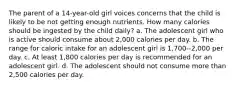 The parent of a 14-year-old girl voices concerns that the child is likely to be not getting enough nutrients. How many calories should be ingested by the child daily? a. The adolescent girl who is active should consume about 2,000 calories per day. b. The range for caloric intake for an adolescent girl is 1,700--2,000 per day. c. At least 1,800 calories per day is recommended for an adolescent girl. d. The adolescent should not consume more than 2,500 calories per day.